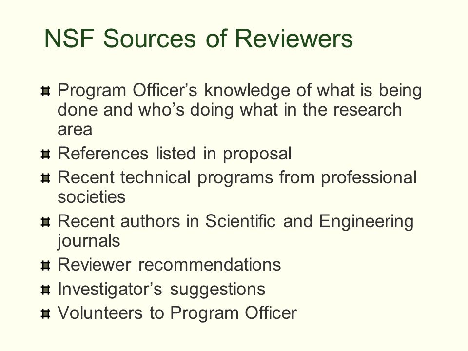 NSF Sources of Reviewers Program Officer’s knowledge of what is being done and who’s doing what in the research area References listed in proposal Recent technical programs from professional societies Recent authors in Scientific and Engineering journals Reviewer recommendations Investigator’s suggestions Volunteers to Program Officer