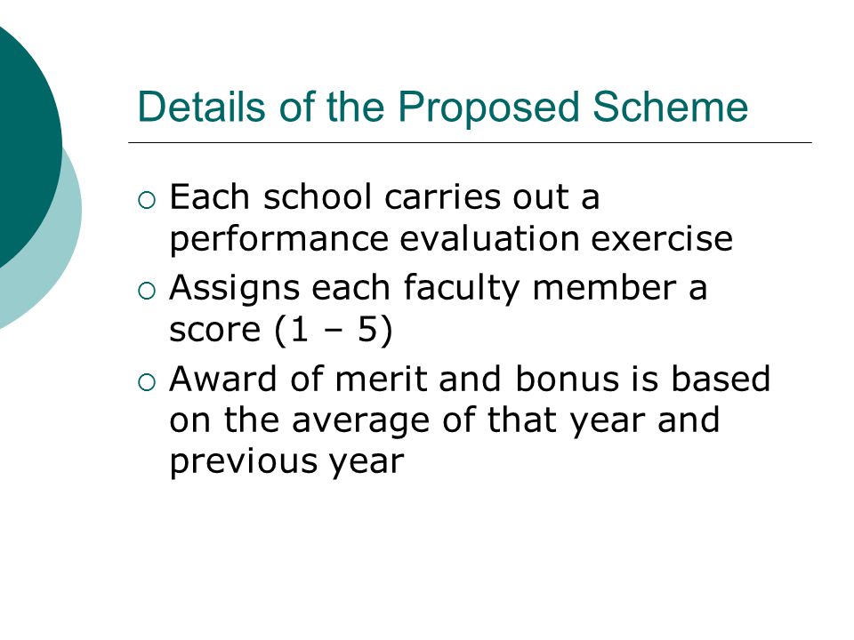 Details of the Proposed Scheme  Each school carries out a performance evaluation exercise  Assigns each faculty member a score (1 – 5)  Award of merit and bonus is based on the average of that year and previous year