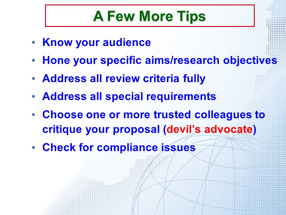 Know your audience Hone your specific aims/research objectives Address all review criteria fully Address all special requirements Choose one or more trusted colleagues to critique your proposal (devil’s advocate) Check for compliance issues A Few More Tips
