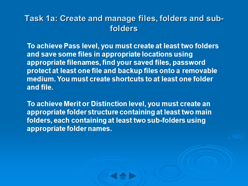 Task 1a: Create and manage files, folders and sub- folders To achieve Pass level, you must create at least two folders and save some files in appropriate locations using appropriate filenames, find your saved files, password protect at least one file and backup files onto a removable medium.