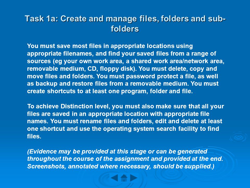 Task 1a: Create and manage files, folders and sub- folders You must save most files in appropriate locations using appropriate filenames, and find your saved files from a range of sources (eg your own work area, a shared work area/network area, removable medium, CD, floppy disk).