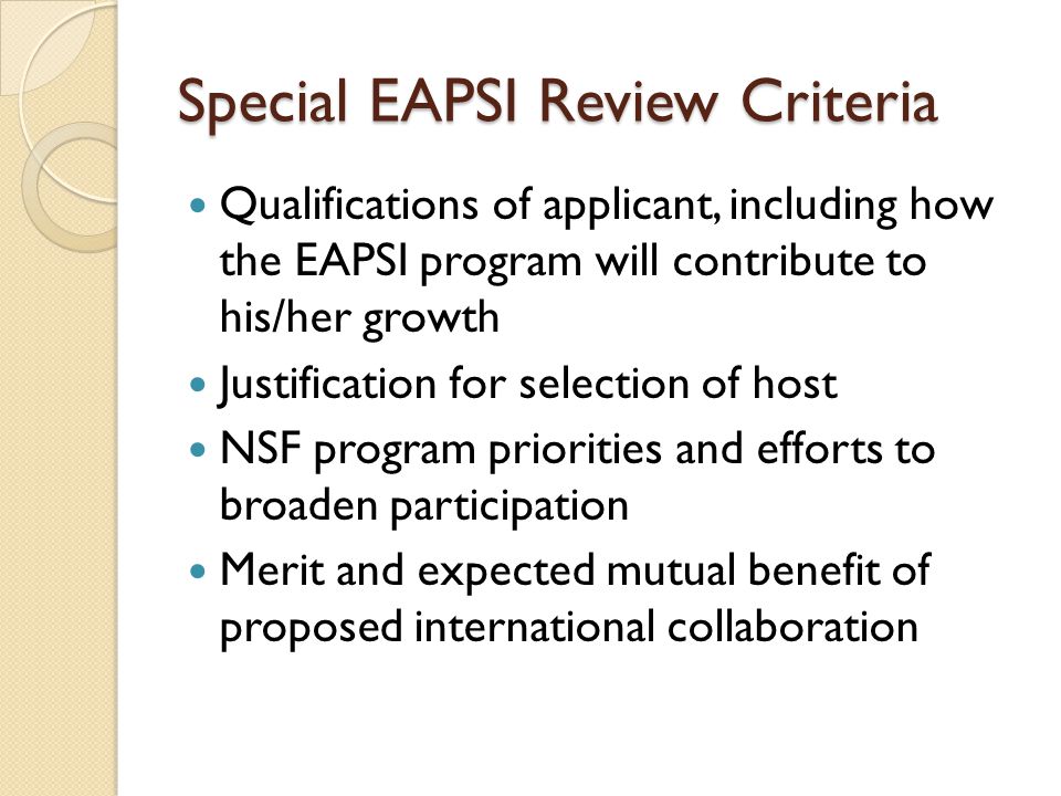 Special EAPSI Review Criteria Qualifications of applicant, including how the EAPSI program will contribute to his/her growth Justification for selection of host NSF program priorities and efforts to broaden participation Merit and expected mutual benefit of proposed international collaboration