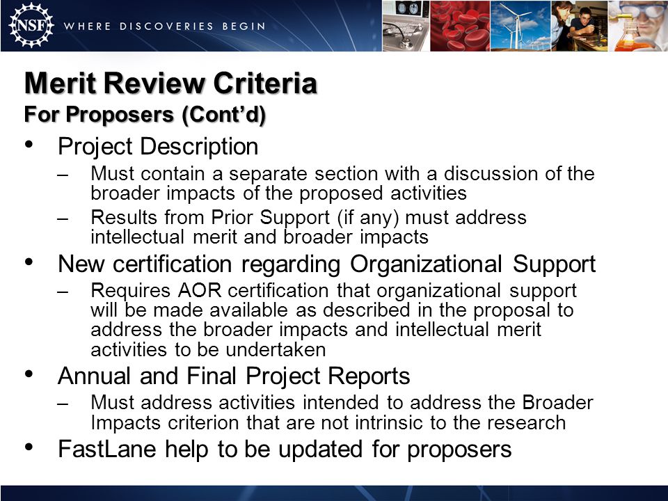 Merit Review Criteria For Proposers (Cont’d) Project Description –Must contain a separate section with a discussion of the broader impacts of the proposed activities –Results from Prior Support (if any) must address intellectual merit and broader impacts New certification regarding Organizational Support –Requires AOR certification that organizational support will be made available as described in the proposal to address the broader impacts and intellectual merit activities to be undertaken Annual and Final Project Reports –Must address activities intended to address the Broader Impacts criterion that are not intrinsic to the research FastLane help to be updated for proposers
