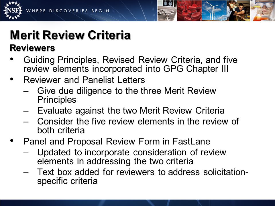 Merit Review Criteria Reviewers Guiding Principles, Revised Review Criteria, and five review elements incorporated into GPG Chapter III Reviewer and Panelist Letters –Give due diligence to the three Merit Review Principles –Evaluate against the two Merit Review Criteria –Consider the five review elements in the review of both criteria Panel and Proposal Review Form in FastLane –Updated to incorporate consideration of review elements in addressing the two criteria –Text box added for reviewers to address solicitation- specific criteria