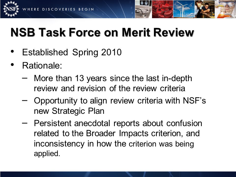 Established Spring 2010 Rationale: – More than 13 years since the last in-depth review and revision of the review criteria – Opportunity to align review criteria with NSF’s new Strategic Plan – Persistent anecdotal reports about confusion related to the Broader Impacts criterion, and inconsistency in how the criterion was being applied.