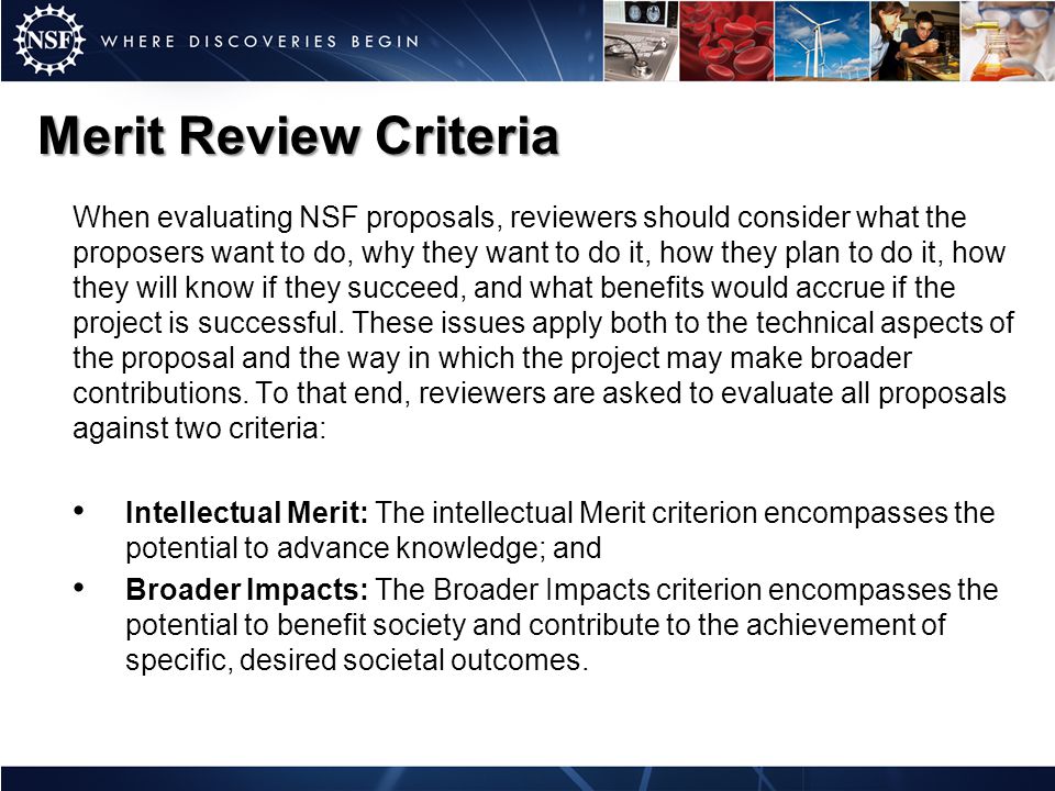 Merit Review Criteria When evaluating NSF proposals, reviewers should consider what the proposers want to do, why they want to do it, how they plan to do it, how they will know if they succeed, and what benefits would accrue if the project is successful.