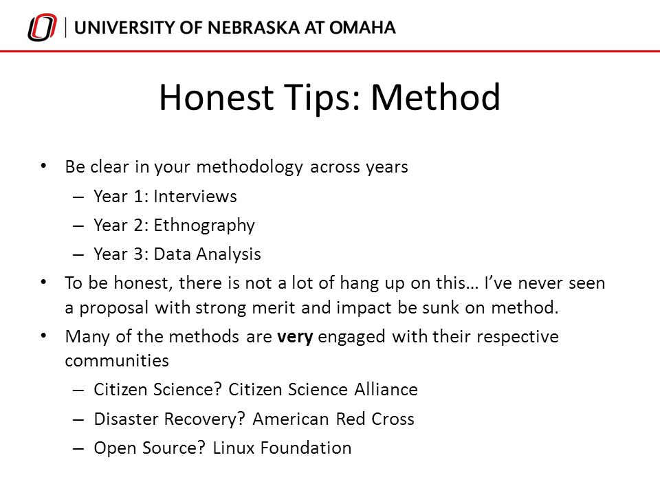Honest Tips: Method Be clear in your methodology across years – Year 1: Interviews – Year 2: Ethnography – Year 3: Data Analysis To be honest, there is not a lot of hang up on this… I’ve never seen a proposal with strong merit and impact be sunk on method.