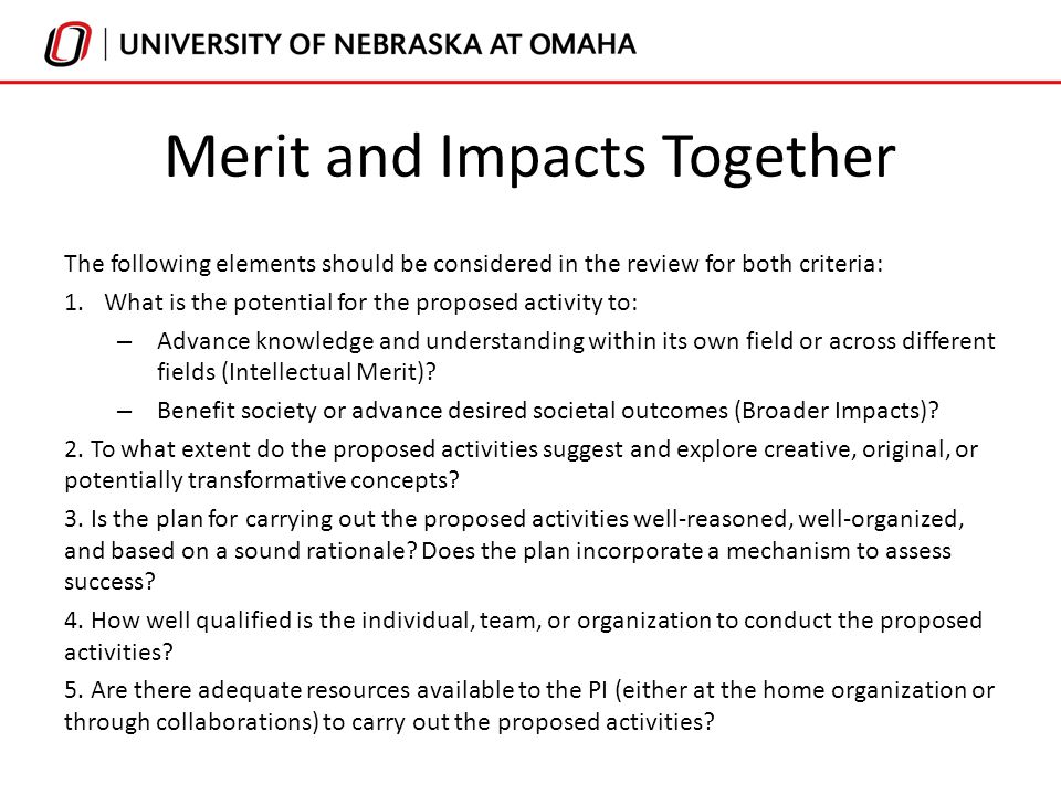 Merit and Impacts Together The following elements should be considered in the review for both criteria: 1.What is the potential for the proposed activity to: – Advance knowledge and understanding within its own field or across different fields (Intellectual Merit).