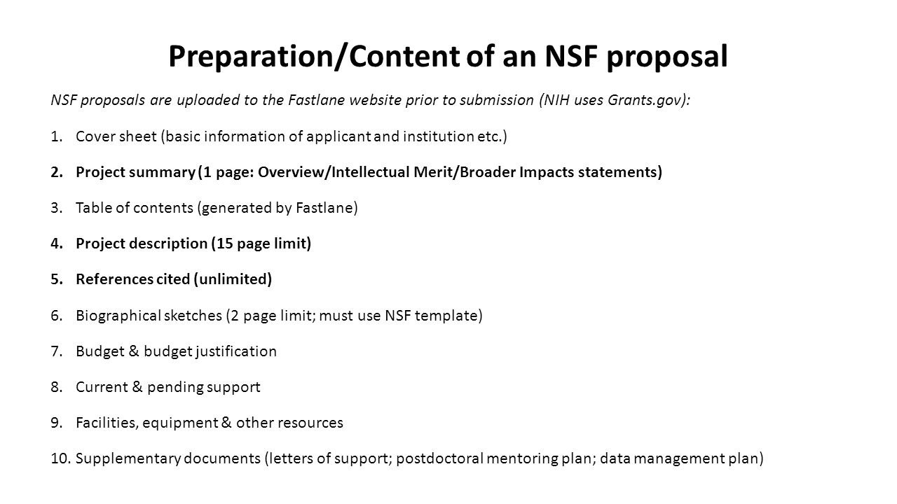 Preparation/Content of an NSF proposal NSF proposals are uploaded to the Fastlane website prior to submission (NIH uses Grants.gov): 1.Cover sheet (basic information of applicant and institution etc.) 2.Project summary (1 page: Overview/Intellectual Merit/Broader Impacts statements) 3.Table of contents (generated by Fastlane) 4.Project description (15 page limit) 5.References cited (unlimited) 6.Biographical sketches (2 page limit; must use NSF template) 7.Budget & budget justification 8.Current & pending support 9.Facilities, equipment & other resources 10.Supplementary documents (letters of support; postdoctoral mentoring plan; data management plan)