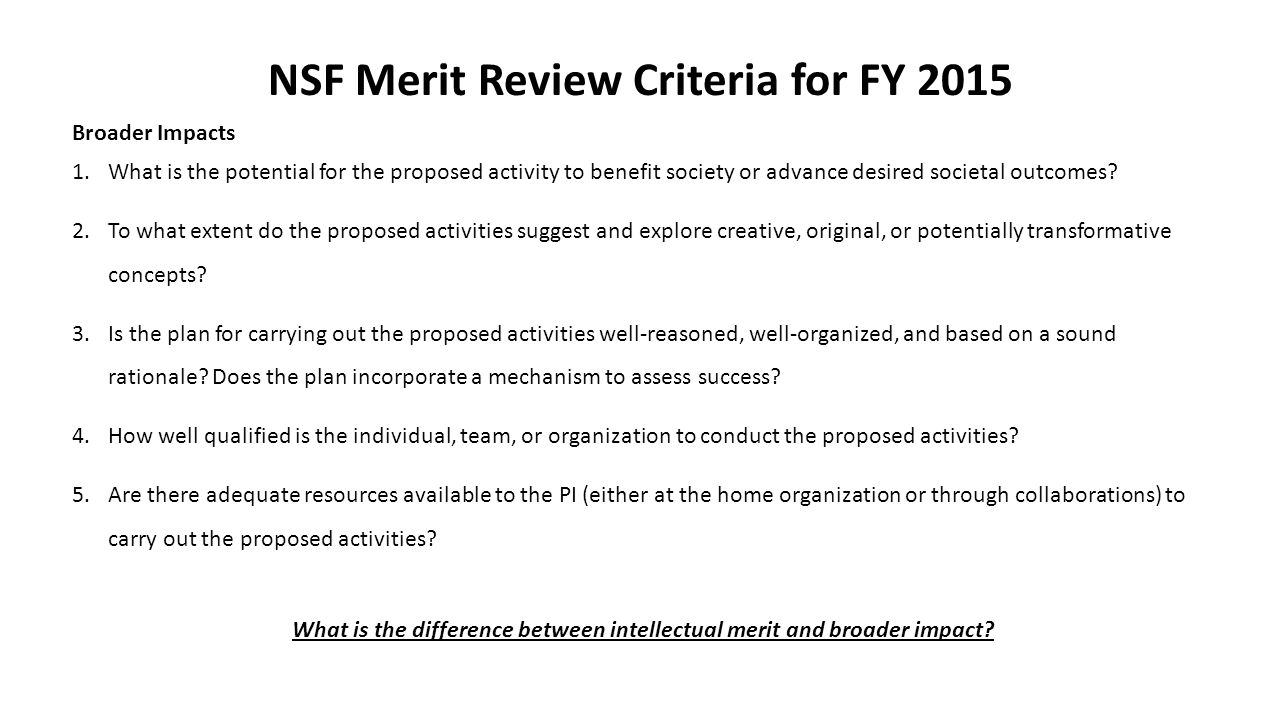 NSF Merit Review Criteria for FY 2015 Broader Impacts 1.What is the potential for the proposed activity to benefit society or advance desired societal outcomes.