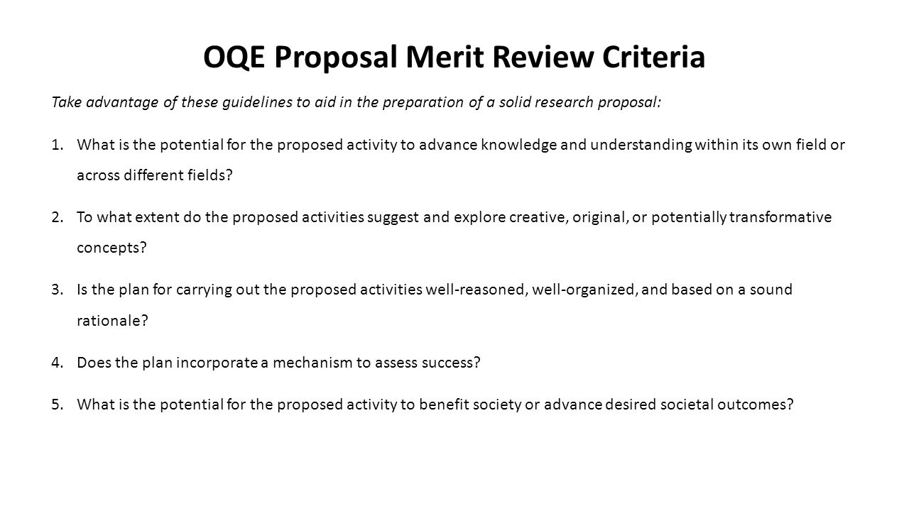 OQE Proposal Merit Review Criteria Take advantage of these guidelines to aid in the preparation of a solid research proposal: 1.What is the potential for the proposed activity to advance knowledge and understanding within its own field or across different fields.
