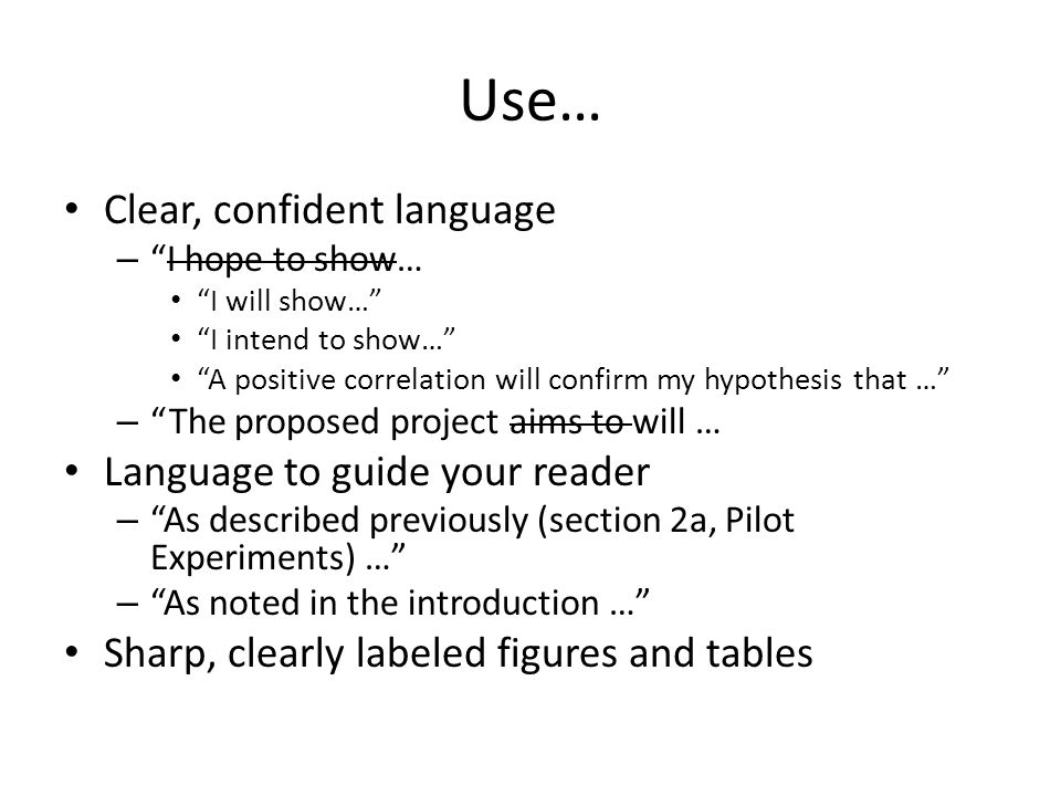 Use… Clear, confident language – I hope to show… I will show… I intend to show… A positive correlation will confirm my hypothesis that … – The proposed project aims to will … Language to guide your reader – As described previously (section 2a, Pilot Experiments) … – As noted in the introduction … Sharp, clearly labeled figures and tables