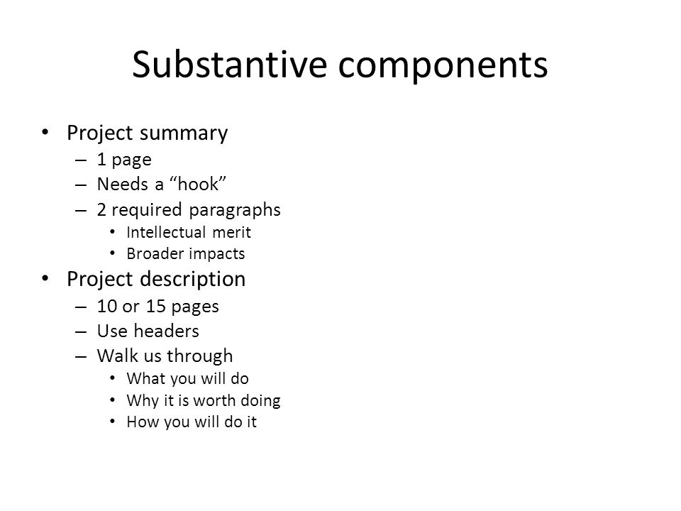 Substantive components Project summary – 1 page – Needs a hook – 2 required paragraphs Intellectual merit Broader impacts Project description – 10 or 15 pages – Use headers – Walk us through What you will do Why it is worth doing How you will do it