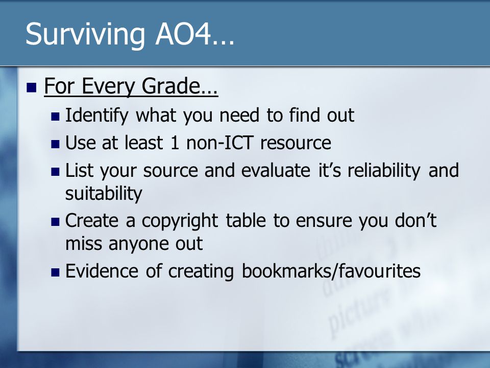Surviving AO4… For Every Grade… Identify what you need to find out Use at least 1 non-ICT resource List your source and evaluate it’s reliability and suitability Create a copyright table to ensure you don’t miss anyone out Evidence of creating bookmarks/favourites