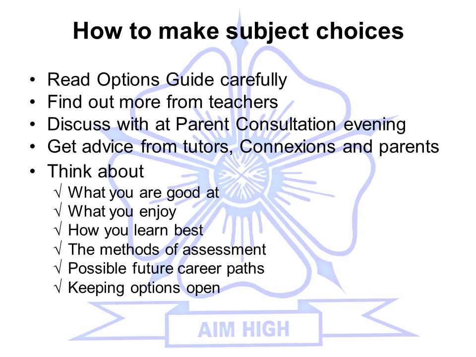 How to make subject choices Read Options Guide carefully Find out more from teachers Discuss with at Parent Consultation evening Get advice from tutors, Connexions and parents Think about √What you are good at √What you enjoy √How you learn best √The methods of assessment √Possible future career paths √Keeping options open