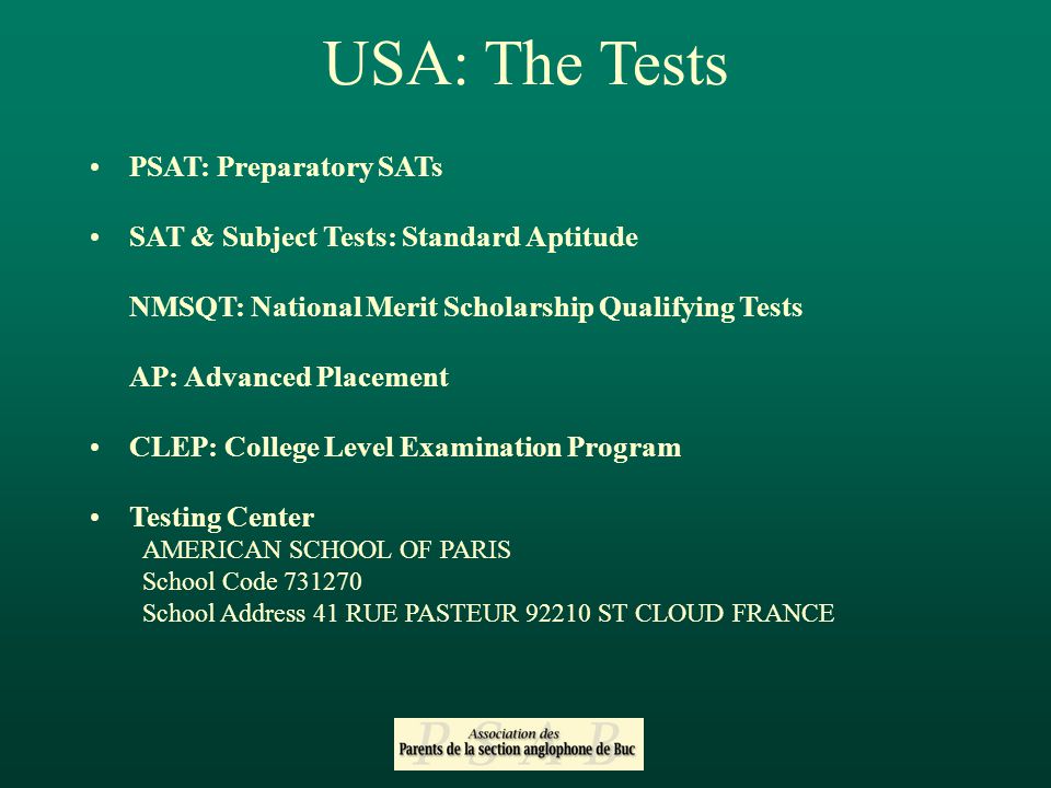 USA: The Tests PSAT: Preparatory SATs SAT & Subject Tests: Standard Aptitude NMSQT: National Merit Scholarship Qualifying Tests AP: Advanced Placement CLEP: College Level Examination Program Testing Center AMERICAN SCHOOL OF PARIS School Code School Address 41 RUE PASTEUR ST CLOUD FRANCE