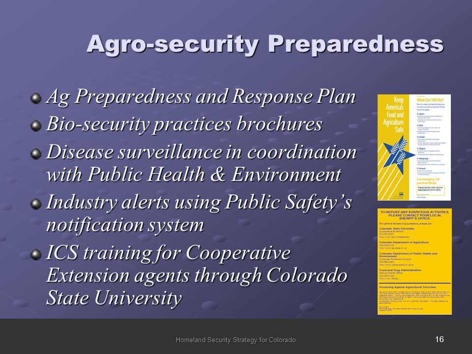 16 Homeland Security Strategy for Colorado Agro-security Preparedness Ag Preparedness and Response Plan Bio-security practices brochures Disease surveillance in coordination with Public Health & Environment Industry alerts using Public Safety’s notification system ICS training for Cooperative Extension agents through Colorado State University