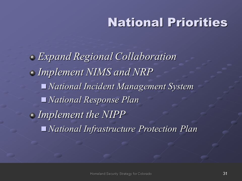 31 Homeland Security Strategy for Colorado National Priorities Expand Regional Collaboration Implement NIMS and NRP National Incident Management System National Incident Management System National Response Plan National Response Plan Implement the NIPP National Infrastructure Protection Plan National Infrastructure Protection Plan