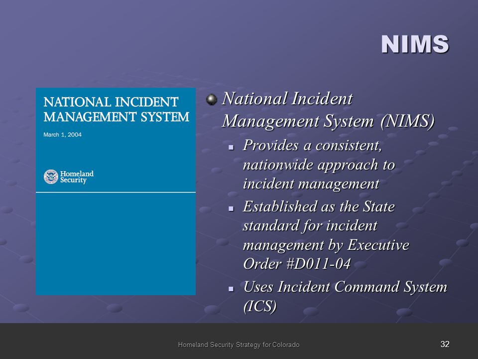 32 Homeland Security Strategy for Colorado NIMS National Incident Management System (NIMS) Provides a consistent, nationwide approach to incident management Provides a consistent, nationwide approach to incident management Established as the State standard for incident management by Executive Order #D Established as the State standard for incident management by Executive Order #D Uses Incident Command System (ICS) Uses Incident Command System (ICS)
