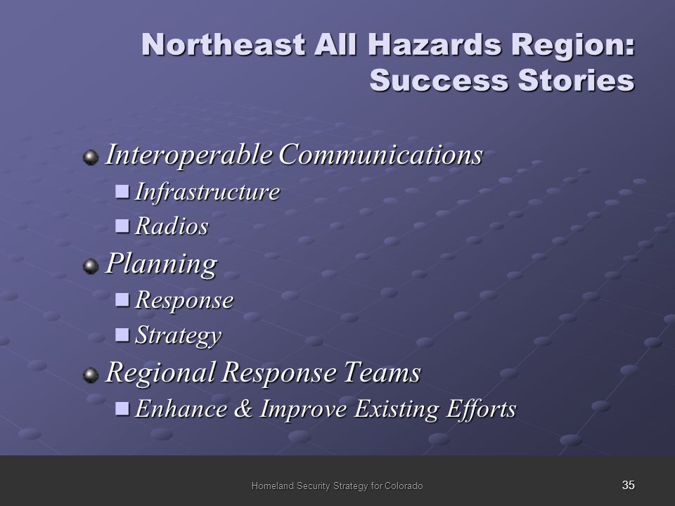 35 Homeland Security Strategy for Colorado Northeast All Hazards Region: Success Stories Interoperable Communications Infrastructure Infrastructure Radios RadiosPlanning Response Response Strategy Strategy Regional Response Teams Enhance & Improve Existing Efforts Enhance & Improve Existing Efforts