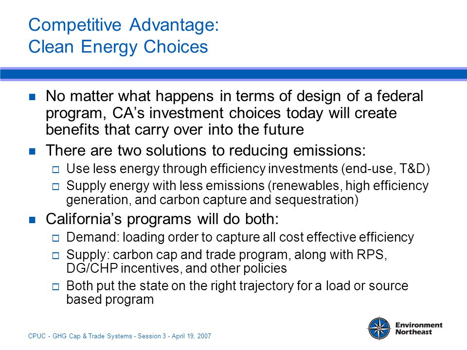 CPUC - GHG Cap & Trade Systems - Session 3 - April 19, 2007 Competitive Advantage: Clean Energy Choices No matter what happens in terms of design of a federal program, CA’s investment choices today will create benefits that carry over into the future There are two solutions to reducing emissions:  Use less energy through efficiency investments (end-use, T&D)  Supply energy with less emissions (renewables, high efficiency generation, and carbon capture and sequestration) California’s programs will do both:  Demand: loading order to capture all cost effective efficiency  Supply: carbon cap and trade program, along with RPS, DG/CHP incentives, and other policies  Both put the state on the right trajectory for a load or source based program