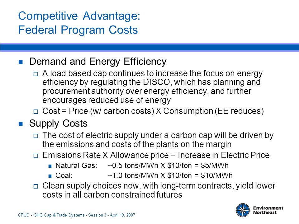 CPUC - GHG Cap & Trade Systems - Session 3 - April 19, 2007 Competitive Advantage: Federal Program Costs Demand and Energy Efficiency  A load based cap continues to increase the focus on energy efficiency by regulating the DISCO, which has planning and procurement authority over energy efficiency, and further encourages reduced use of energy  Cost = Price (w/ carbon costs) X Consumption (EE reduces) Supply Costs  The cost of electric supply under a carbon cap will be driven by the emissions and costs of the plants on the margin  Emissions Rate X Allowance price = Increase in Electric Price Natural Gas: ~0.5 tons/MWh X $10/ton = $5/MWh Coal: ~1.0 tons/MWh X $10/ton = $10/MWh  Clean supply choices now, with long-term contracts, yield lower costs in all carbon constrained futures