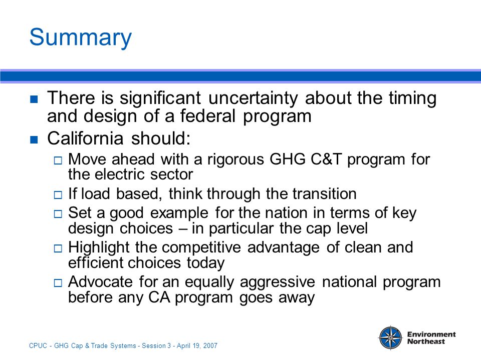 CPUC - GHG Cap & Trade Systems - Session 3 - April 19, 2007 Summary There is significant uncertainty about the timing and design of a federal program California should:  Move ahead with a rigorous GHG C&T program for the electric sector  If load based, think through the transition  Set a good example for the nation in terms of key design choices – in particular the cap level  Highlight the competitive advantage of clean and efficient choices today  Advocate for an equally aggressive national program before any CA program goes away