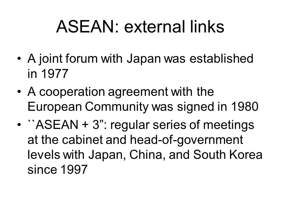 ASEAN: external links A joint forum with Japan was established in 1977 A cooperation agreement with the European Community was signed in 1980 ``ASEAN + 3 : regular series of meetings at the cabinet and head-of-government levels with Japan, China, and South Korea since 1997