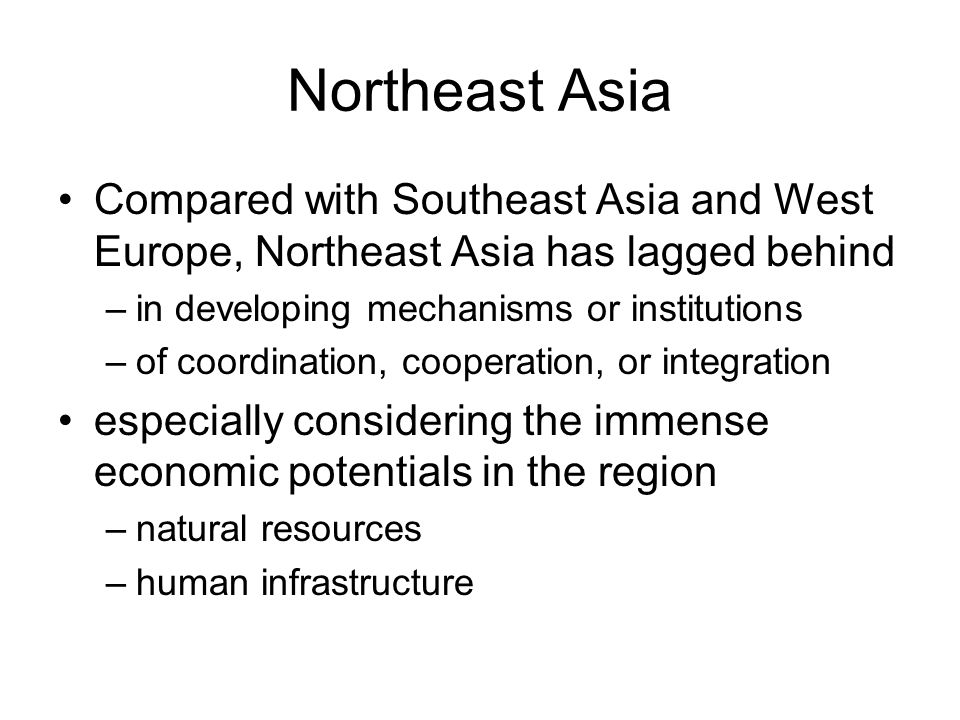 Northeast Asia Compared with Southeast Asia and West Europe, Northeast Asia has lagged behind –in developing mechanisms or institutions –of coordination, cooperation, or integration especially considering the immense economic potentials in the region –natural resources –human infrastructure