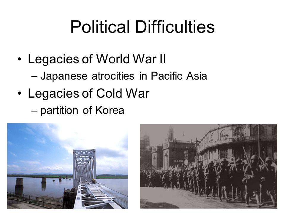 Political Difficulties Legacies of World War II –Japanese atrocities in Pacific Asia Legacies of Cold War –partition of Korea