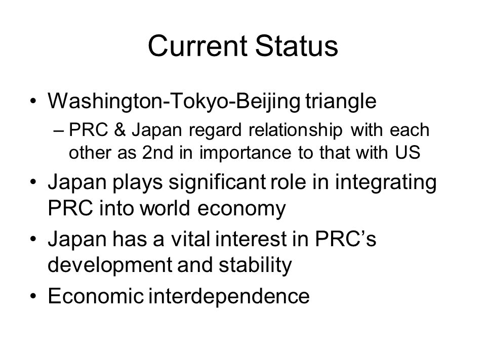 Current Status Washington-Tokyo-Beijing triangle –PRC & Japan regard relationship with each other as 2nd in importance to that with US Japan plays significant role in integrating PRC into world economy Japan has a vital interest in PRC’s development and stability Economic interdependence