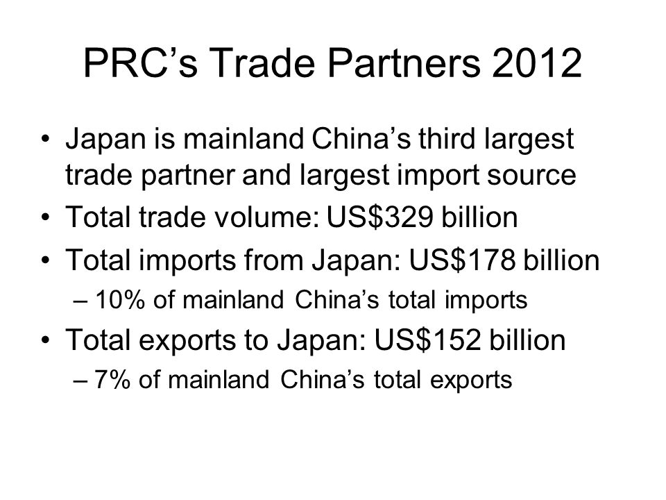 PRC’s Trade Partners 2012 Japan is mainland China’s third largest trade partner and largest import source Total trade volume: US$329 billion Total imports from Japan: US$178 billion –10% of mainland China’s total imports Total exports to Japan: US$152 billion –7% of mainland China’s total exports