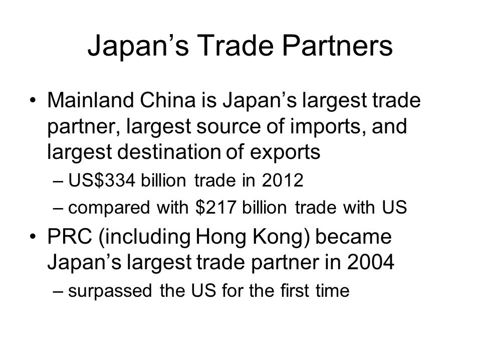 Japan’s Trade Partners Mainland China is Japan’s largest trade partner, largest source of imports, and largest destination of exports –US$334 billion trade in 2012 –compared with $217 billion trade with US PRC (including Hong Kong) became Japan’s largest trade partner in 2004 –surpassed the US for the first time