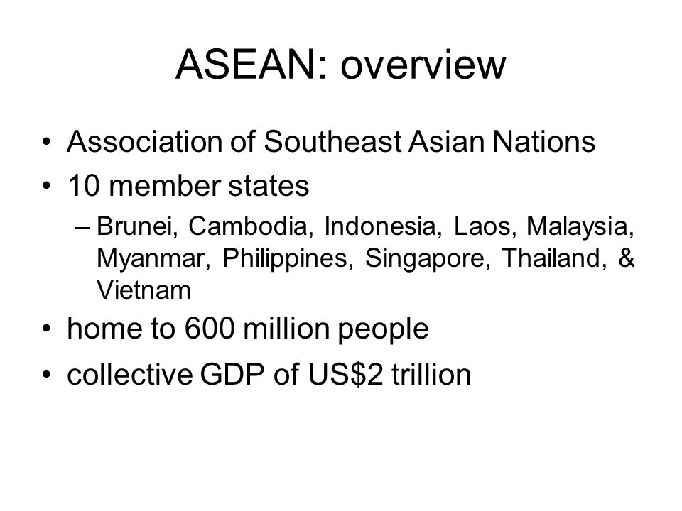 ASEAN: overview Association of Southeast Asian Nations 10 member states –Brunei, Cambodia, Indonesia, Laos, Malaysia, Myanmar, Philippines, Singapore, Thailand, & Vietnam home to 600 million people collective GDP of US$2 trillion