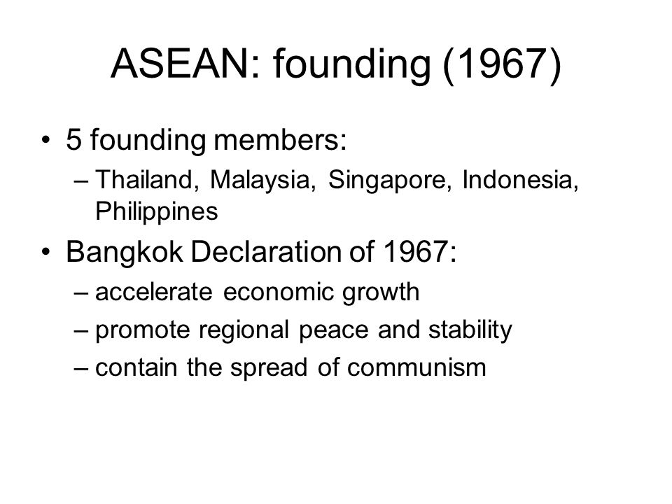 ASEAN: founding (1967) 5 founding members: –Thailand, Malaysia, Singapore, Indonesia, Philippines Bangkok Declaration of 1967: –accelerate economic growth –promote regional peace and stability –contain the spread of communism