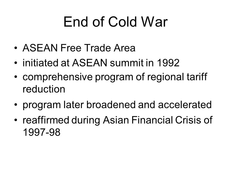 End of Cold War ASEAN Free Trade Area initiated at ASEAN summit in 1992 comprehensive program of regional tariff reduction program later broadened and accelerated reaffirmed during Asian Financial Crisis of