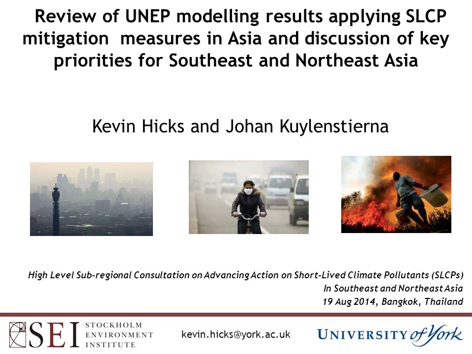Review of UNEP modelling results applying SLCP mitigation measures in Asia and discussion of key priorities for Southeast and Northeast Asia Kevin Hicks and Johan Kuylenstierna High Level Sub-regional Consultation on Advancing Action on Short-Lived Climate Pollutants (SLCPs) In Southeast and Northeast Asia 19 Aug 2014, Bangkok, Thailand