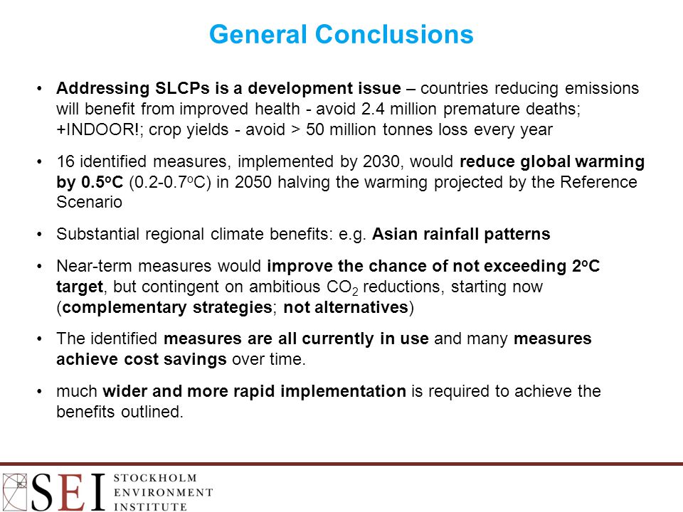 Addressing SLCPs is a development issue – countries reducing emissions will benefit from improved health - avoid 2.4 million premature deaths; +INDOOR!; crop yields - avoid > 50 million tonnes loss every year 16 identified measures, implemented by 2030, would reduce global warming by 0.5 o C ( o C) in 2050 halving the warming projected by the Reference Scenario Substantial regional climate benefits: e.g.