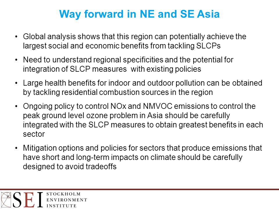 Global analysis shows that this region can potentially achieve the largest social and economic benefits from tackling SLCPs Need to understand regional specificities and the potential for integration of SLCP measures with existing policies Large health benefits for indoor and outdoor pollution can be obtained by tackling residential combustion sources in the region Ongoing policy to control NOx and NMVOC emissions to control the peak ground level ozone problem in Asia should be carefully integrated with the SLCP measures to obtain greatest benefits in each sector Mitigation options and policies for sectors that produce emissions that have short and long-term impacts on climate should be carefully designed to avoid tradeoffs Way forward in NE and SE Asia