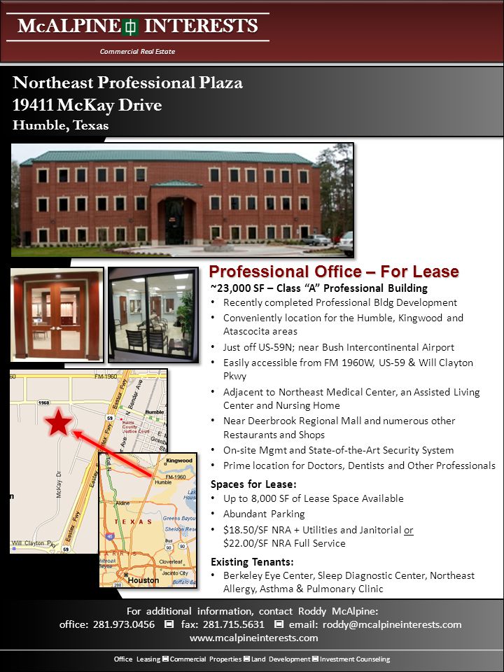 McALPINE INTERESTS Commercial Real Estate Office Leasing Commercial Properties Land Development Investment Counseling For additional information, contact Roddy McAlpine: office: fax: ~23,000 SF – Class A Professional Building Recently completed Professional Bldg Development Conveniently location for the Humble, Kingwood and Atascocita areas Just off US-59N; near Bush Intercontinental Airport Easily accessible from FM 1960W, US-59 & Will Clayton Pkwy Adjacent to Northeast Medical Center, an Assisted Living Center and Nursing Home Near Deerbrook Regional Mall and numerous other Restaurants and Shops On-site Mgmt and State-of-the-Art Security System Prime location for Doctors, Dentists and Other Professionals Spaces for Lease: Up to 8,000 SF of Lease Space Available Abundant Parking $18.50/SF NRA + Utilities and Janitorial or $22.00/SF NRA Full Service Existing Tenants: Berkeley Eye Center, Sleep Diagnostic Center, Northeast Allergy, Asthma & Pulmonary Clinic Northeast Professional Plaza McKay Drive Humble, Texas Professional Office – For Lease