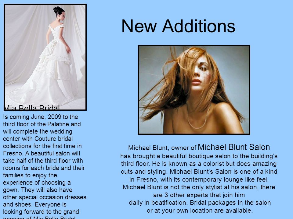 New Additions Mia Bella Bridal Is coming June, 2009 to the third floor of the Palatine and will complete the wedding center with Couture bridal collections for the first time in Fresno.