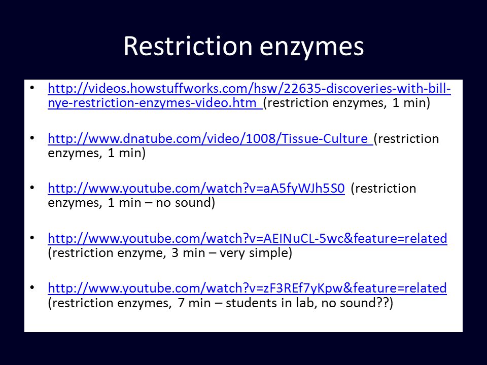 Restriction enzymes   nye-restriction-enzymes-video.htm (restriction enzymes, 1 min)   nye-restriction-enzymes-video.htm   (restriction enzymes, 1 min)     v=aA5fyWJh5S0 (restriction enzymes, 1 min – no sound)   v=aA5fyWJh5S0   v=AEINuCL-5wc&feature=related (restriction enzyme, 3 min – very simple)   v=AEINuCL-5wc&feature=related   v=zF3REf7yKpw&feature=related (restriction enzymes, 7 min – students in lab, no sound )   v=zF3REf7yKpw&feature=related