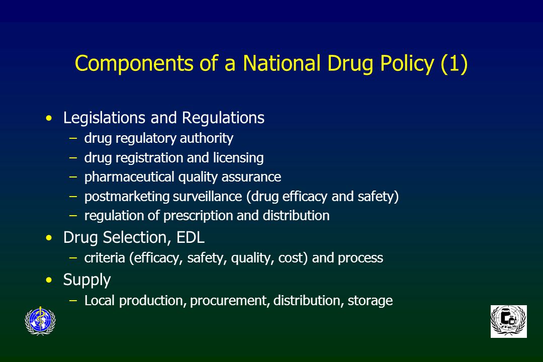 Components of a National Drug Policy (1) Legislations and Regulations –drug regulatory authority –drug registration and licensing –pharmaceutical quality assurance –postmarketing surveillance (drug efficacy and safety) –regulation of prescription and distribution Drug Selection, EDL –criteria (efficacy, safety, quality, cost) and process Supply –Local production, procurement, distribution, storage