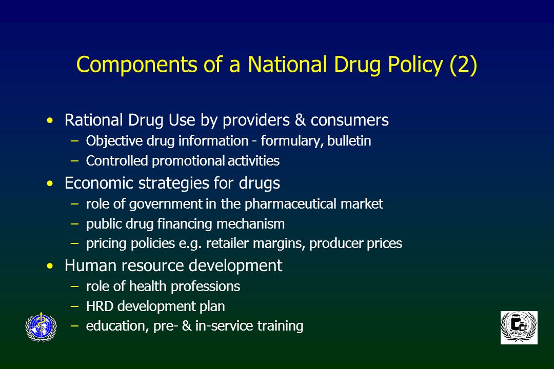 Components of a National Drug Policy (2) Rational Drug Use by providers & consumers –Objective drug information - formulary, bulletin –Controlled promotional activities Economic strategies for drugs –role of government in the pharmaceutical market –public drug financing mechanism –pricing policies e.g.