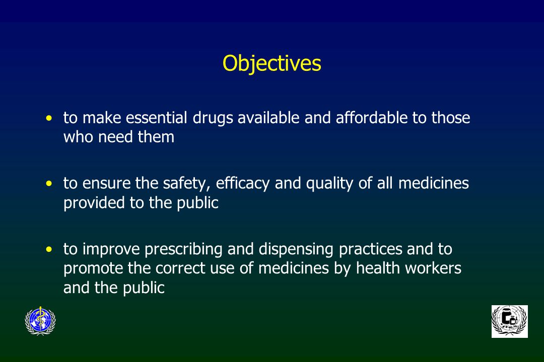 Objectives to make essential drugs available and affordable to those who need them to ensure the safety, efficacy and quality of all medicines provided to the public to improve prescribing and dispensing practices and to promote the correct use of medicines by health workers and the public