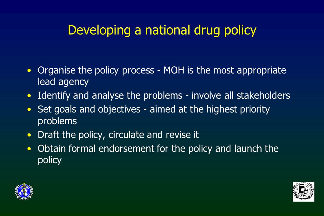 Developing a national drug policy Organise the policy process - MOH is the most appropriate lead agency Identify and analyse the problems - involve all stakeholders Set goals and objectives - aimed at the highest priority problems Draft the policy, circulate and revise it Obtain formal endorsement for the policy and launch the policy