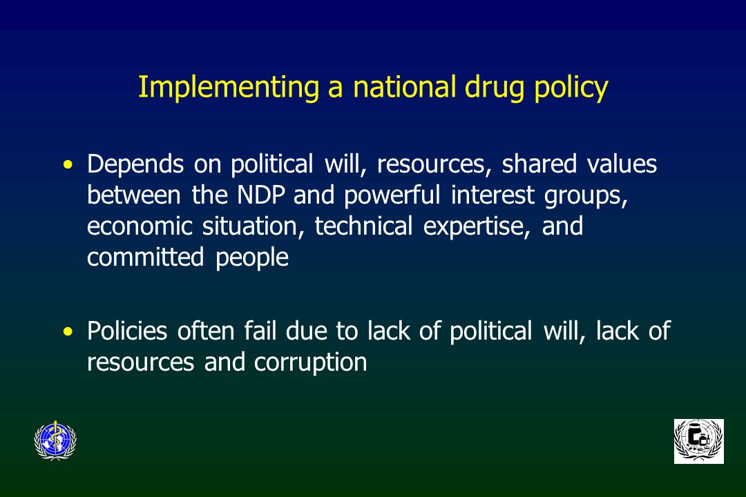 Implementing a national drug policy Depends on political will, resources, shared values between the NDP and powerful interest groups, economic situation, technical expertise, and committed people Policies often fail due to lack of political will, lack of resources and corruption