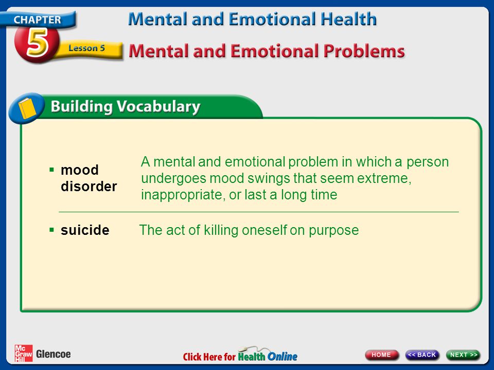 A mental and emotional problem in which a person undergoes mood swings that seem extreme, inappropriate, or last a long time  mood disorder The act of killing oneself on purpose  suicide