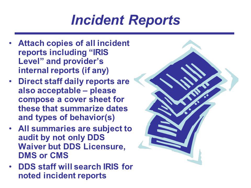 Incident Reports Attach copies of all incident reports including IRIS Level and provider’s internal reports (if any) Direct staff daily reports are also acceptable – please compose a cover sheet for these that summarize dates and types of behavior(s) All summaries are subject to audit by not only DDS Waiver but DDS Licensure, DMS or CMS DDS staff will search IRIS for noted incident reports