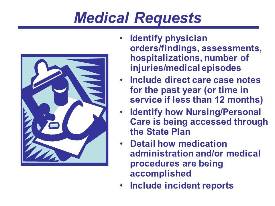Medical Requests Identify physician orders/findings, assessments, hospitalizations, number of injuries/medical episodes Include direct care case notes for the past year (or time in service if less than 12 months) Identify how Nursing/Personal Care is being accessed through the State Plan Detail how medication administration and/or medical procedures are being accomplished Include incident reports